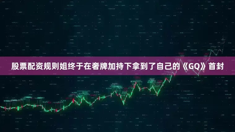 股票配资规则姐终于在奢牌加持下拿到了自己的《GQ》首封