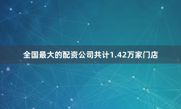 全国最大的配资公司共计1.42万家门店