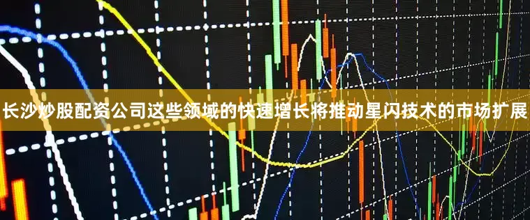长沙炒股配资公司这些领域的快速增长将推动星闪技术的市场扩展