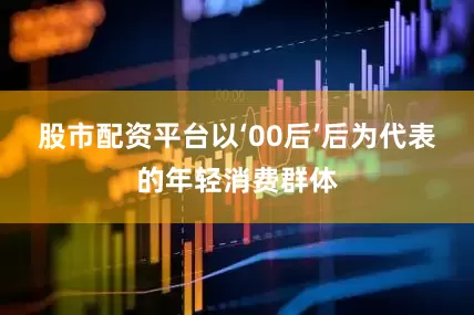 股市配资平台以‘00后’后为代表的年轻消费群体