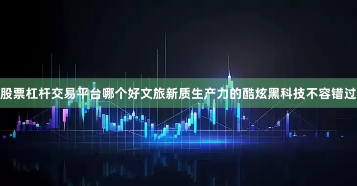 股票杠杆交易平台哪个好文旅新质生产力的酷炫黑科技不容错过