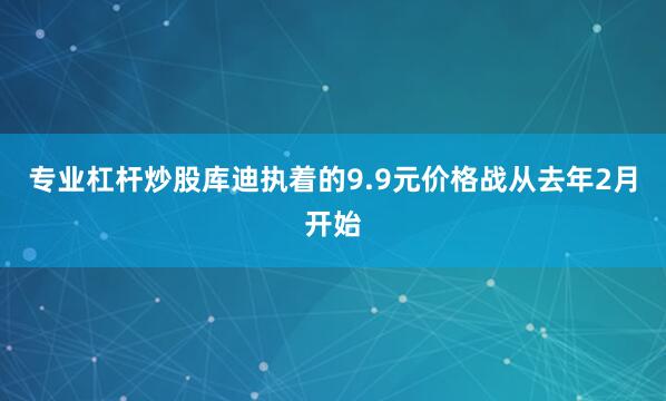 专业杠杆炒股库迪执着的9.9元价格战从去年2月开始