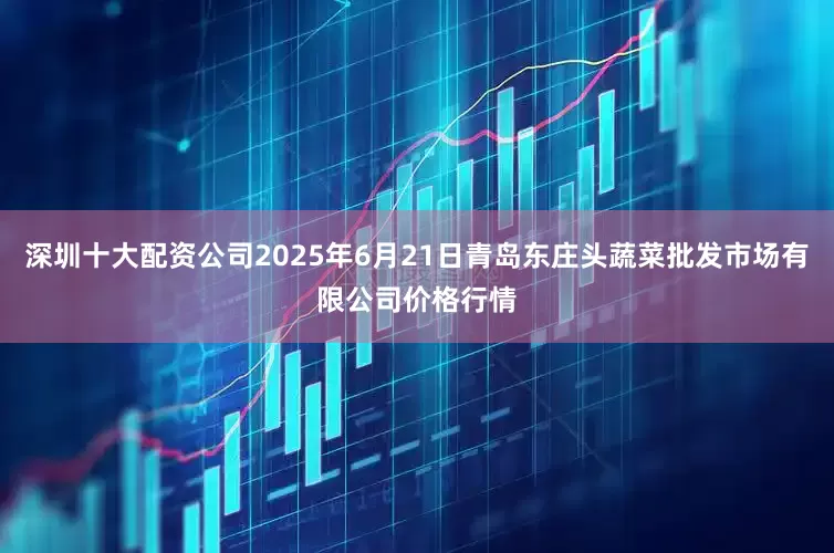 深圳十大配资公司2025年6月21日青岛东庄头蔬菜批发市场有限公司价格行情