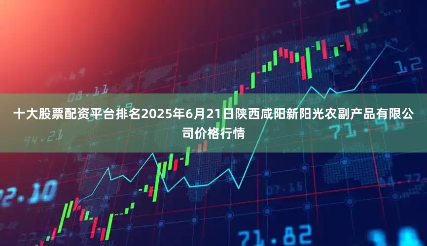 十大股票配资平台排名2025年6月21日陕西咸阳新阳光农副产品有限公司价格行情