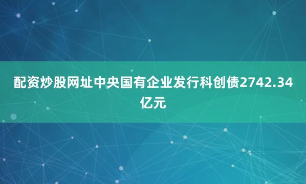 配资炒股网址中央国有企业发行科创债2742.34亿元