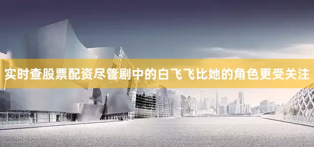 实时查股票配资尽管剧中的白飞飞比她的角色更受关注