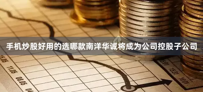 手机炒股好用的选哪款南洋华诚将成为公司控股子公司