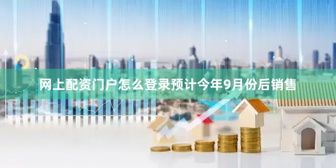 网上配资门户怎么登录预计今年9月份后销售