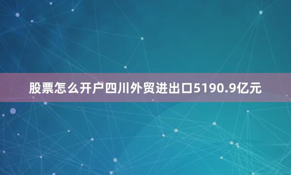 股票怎么开户四川外贸进出口5190.9亿元