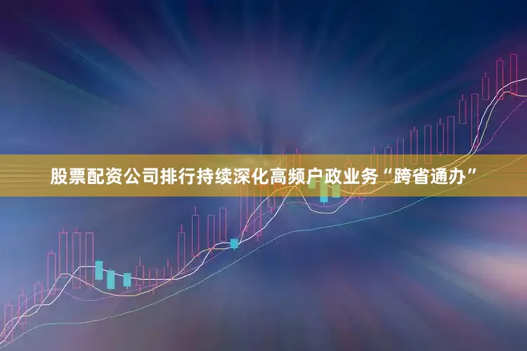 股票配资公司排行持续深化高频户政业务“跨省通办”