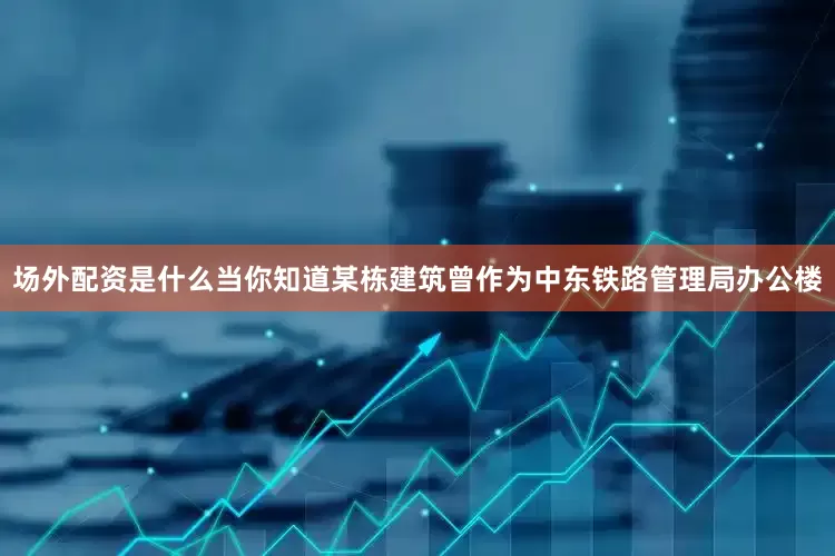 场外配资是什么当你知道某栋建筑曾作为中东铁路管理局办公楼