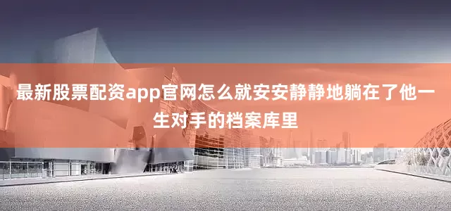 最新股票配资app官网怎么就安安静静地躺在了他一生对手的档案库里