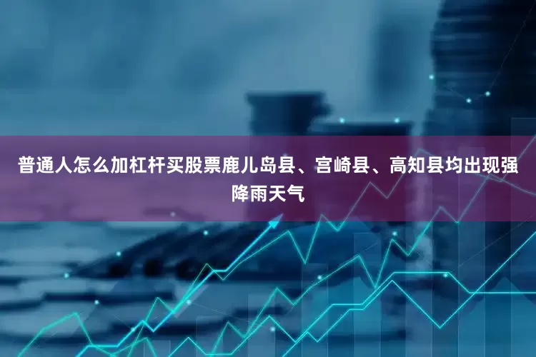 普通人怎么加杠杆买股票鹿儿岛县、宫崎县、高知县均出现强降雨天气