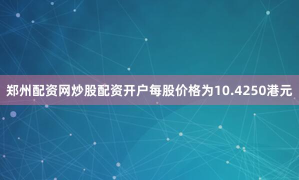 郑州配资网炒股配资开户每股价格为10.4250港元