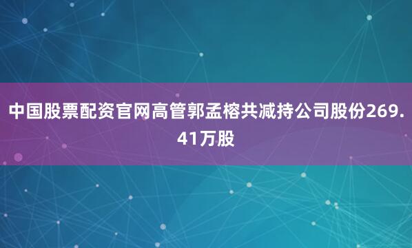 中国股票配资官网高管郭孟榕共减持公司股份269.41万股