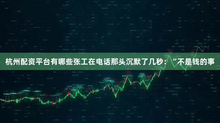 杭州配资平台有哪些张工在电话那头沉默了几秒：“不是钱的事