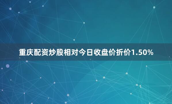 重庆配资炒股相对今日收盘价折价1.50%